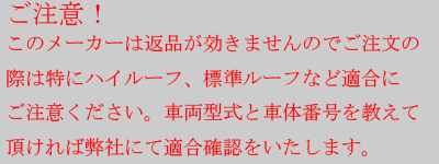 ご注意！　このメーカーは返品がききませんので、ご注文の際は特にハイルーフ、標準ルーフなど適合にご注意ください。車両型式と車体番号を教えて頂ければ弊社にて適合確認をいたします。